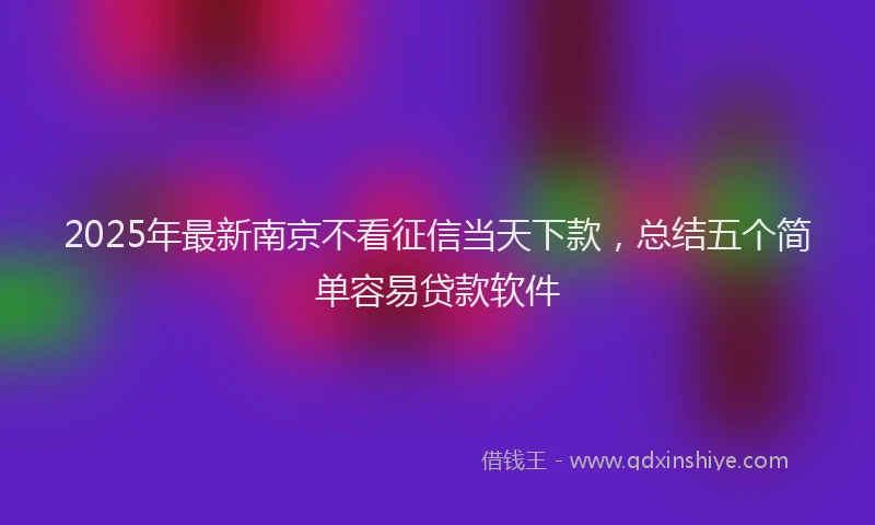 2025年最新南京不看征信当天下款，总结五个简单容易贷款软件
