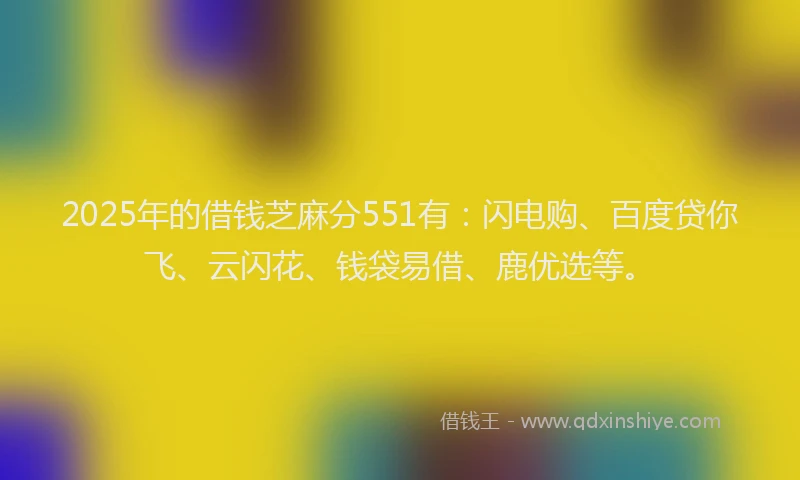 2025年的借钱芝麻分551有：闪电购、百度贷你飞、云闪花、钱袋易借、鹿优选等。