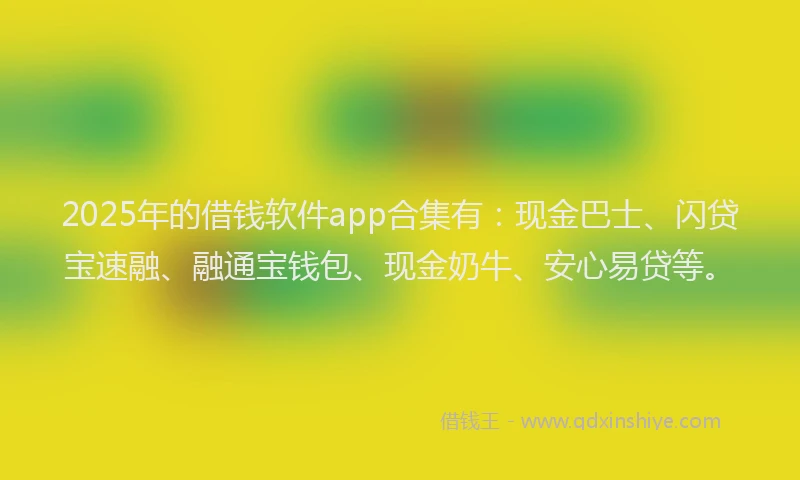 2025年的借钱软件app合集有：现金巴士、闪贷宝速融、融通宝钱包、现金奶牛、安心易贷等。
