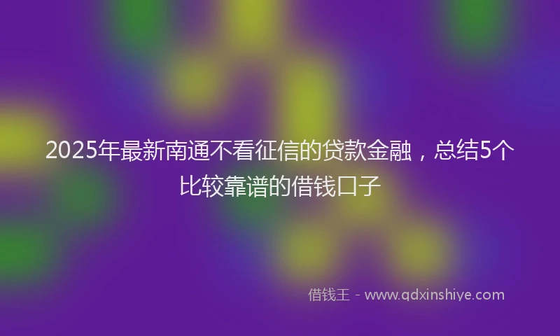 2025年最新南通不看征信的贷款金融，总结5个比较靠谱的借钱口子