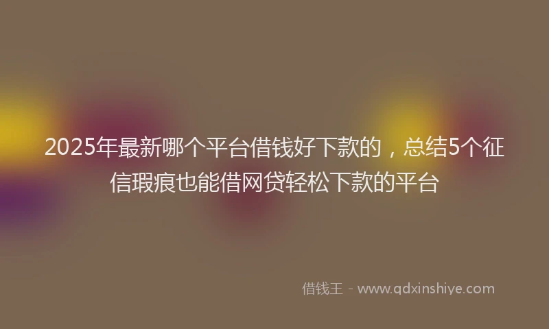 2025年最新哪个平台借钱好下款的，总结5个征信瑕疵也能借网贷轻松下款的平台