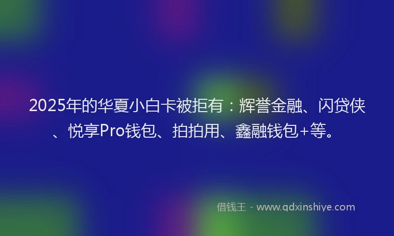 2025年的华夏小白卡被拒有：辉誉金融、闪贷侠、悦享Pro钱包、拍拍用、鑫融钱包+等。