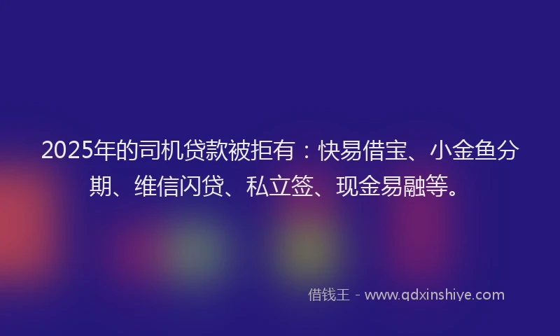 2025年的司机贷款被拒有：快易借宝、小金鱼分期、维信闪贷、私立签、现金易融等。