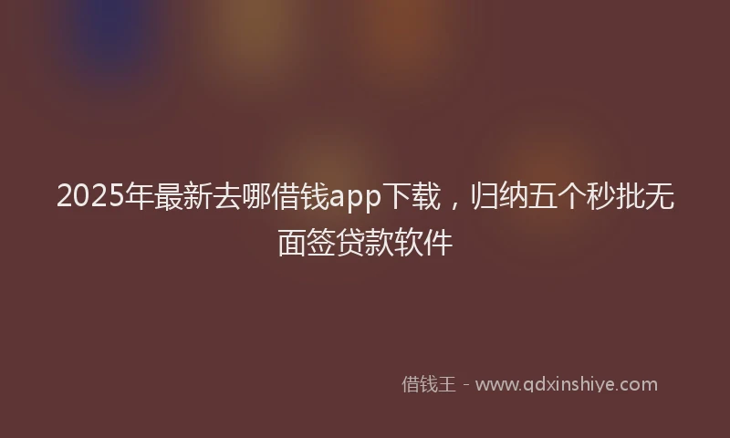 2025年最新去哪借钱app下载，归纳五个秒批无面签贷款软件