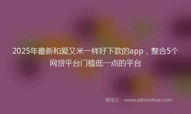 2025年最新和爱又米一样好下款的app，整合5个网贷平台门槛低一点的平台