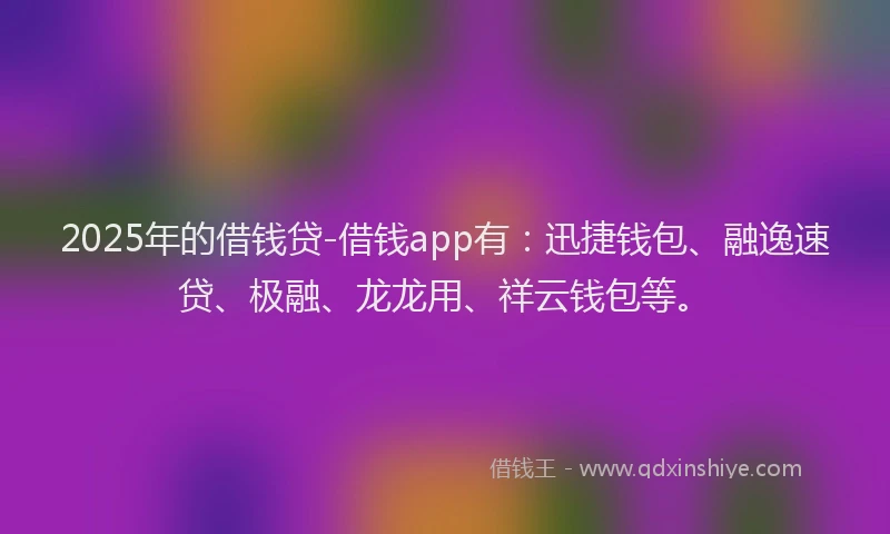 2025年的借钱贷-借钱app有：迅捷钱包、融逸速贷、极融、龙龙用、祥云钱包等。