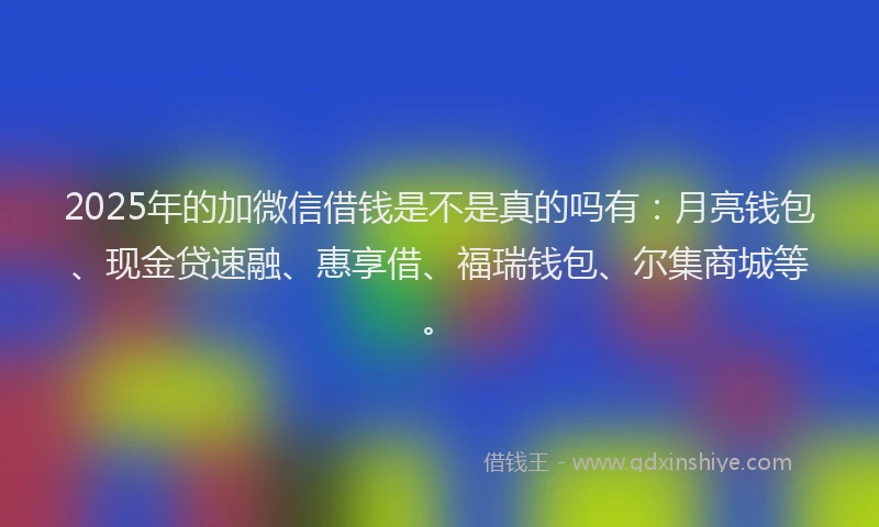 2025年的加微信借钱是不是真的吗有：月亮钱包、现金贷速融、惠享借、福瑞钱包、尔集商城等。