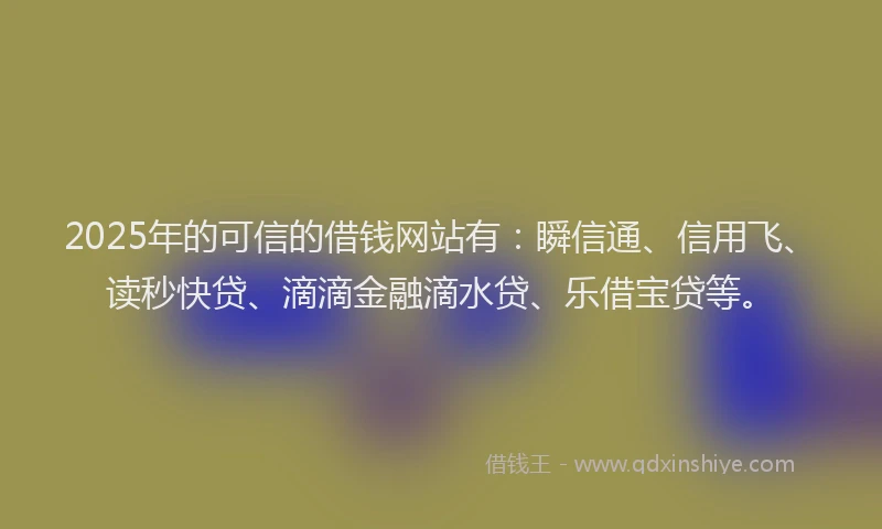 2025年的可信的借钱网站有：瞬信通、信用飞、读秒快贷、滴滴金融滴水贷、乐借宝贷等。