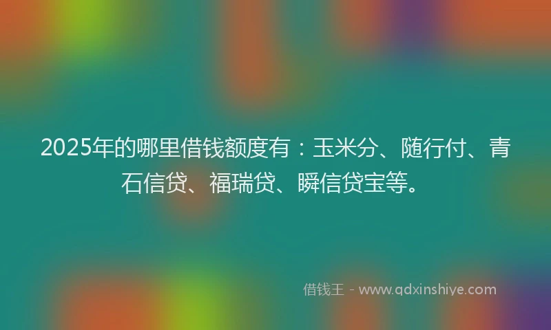 2025年的哪里借钱额度有：玉米分、随行付、青石信贷、福瑞贷、瞬信贷宝等。