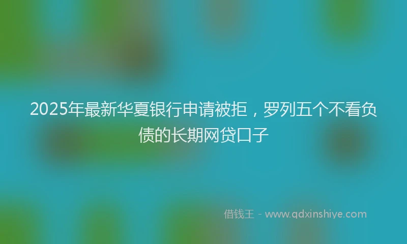2025年最新华夏银行申请被拒，罗列五个不看负债的长期网贷口子