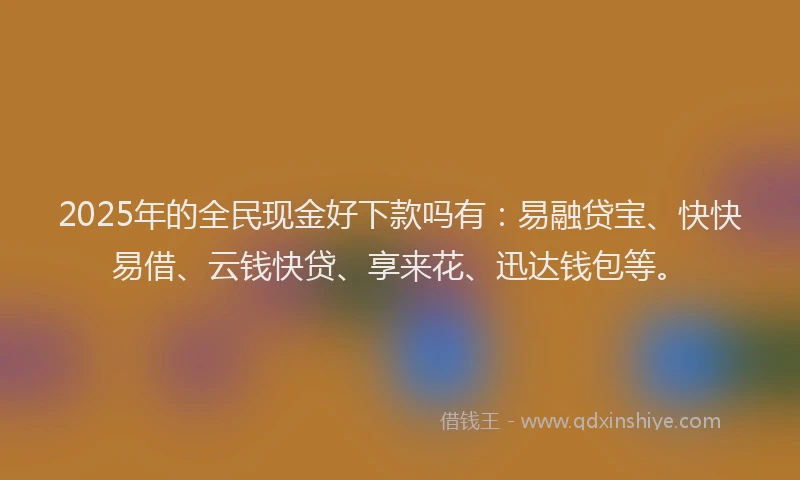 2025年的全民现金好下款吗有：易融贷宝、快快易借、云钱快贷、享来花、迅达钱包等。