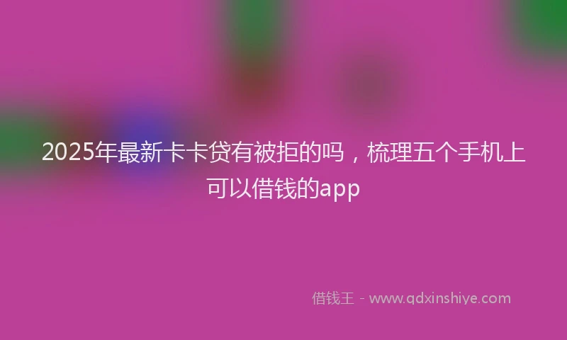 2025年最新卡卡贷有被拒的吗，梳理五个手机上可以借钱的app