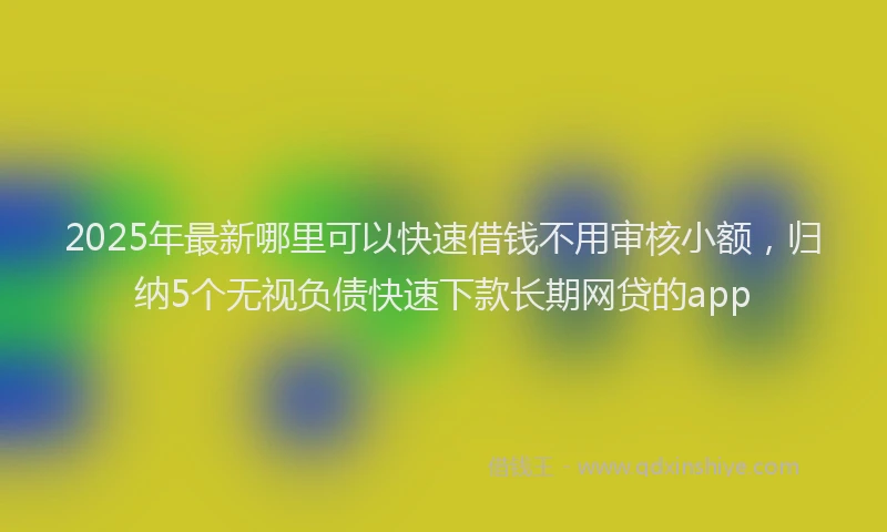 2025年最新哪里可以快速借钱不用审核小额，归纳5个无视负债快速下款长期网贷的app