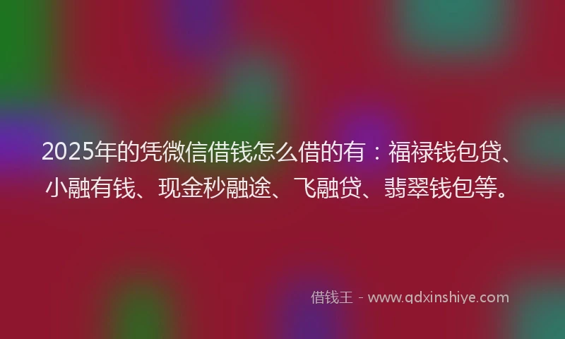2025年的凭微信借钱怎么借的有：福禄钱包贷、小融有钱、现金秒融途、飞融贷、翡翠钱包等。