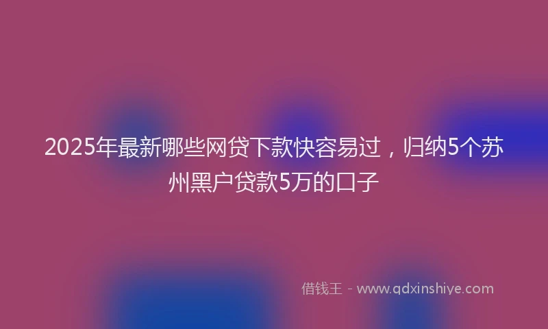 2025年最新哪些网贷下款快容易过，归纳5个苏州黑户贷款5万的口子