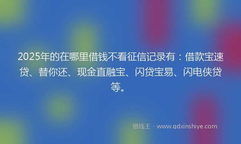 2025年的在哪里借钱不看征信记录有：借款宝速贷、替你还、现金直融宝、闪贷宝易、闪电侠贷等。