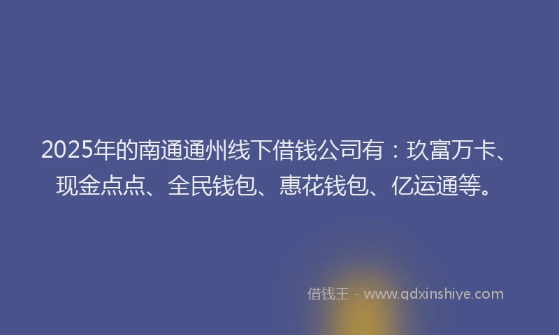 2025年的南通通州线下借钱公司有：玖富万卡、现金点点、全民钱包、惠花钱包、亿运通等。