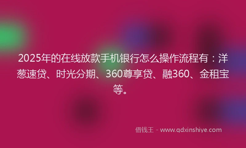 2025年的在线放款手机银行怎么操作流程有：洋葱速贷、时光分期、360尊享贷、融360、金租宝等。