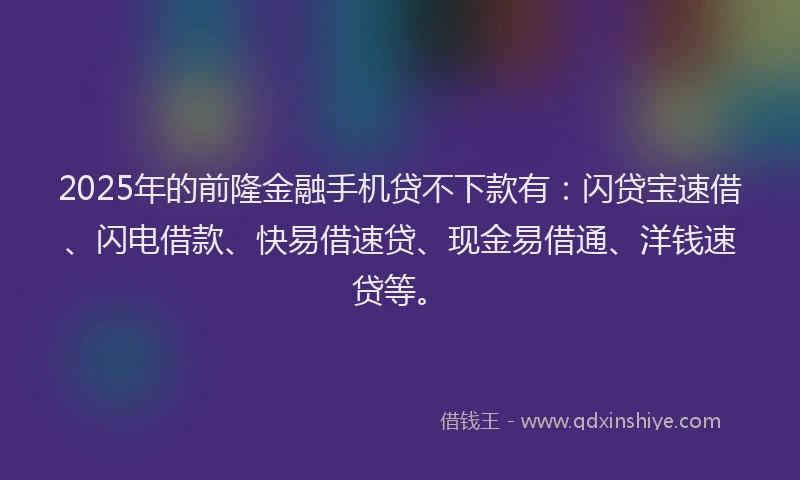2025年的前隆金融手机贷不下款有：闪贷宝速借、闪电借款、快易借速贷、现金易借通、洋钱速贷等。