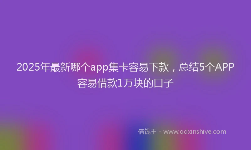 2025年最新哪个app集卡容易下款，总结5个APP容易借款1万块的口子