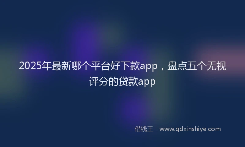 2025年最新哪个平台好下款app，盘点五个无视评分的贷款app