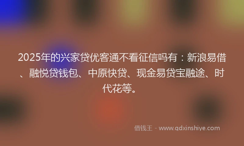 2025年的兴家贷优客通不看征信吗有：新浪易借、融悦贷钱包、中原快贷、现金易贷宝融途、时代花等。