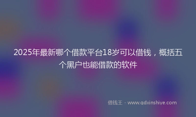 2025年最新哪个借款平台18岁可以借钱，概括五个黑户也能借款的软件