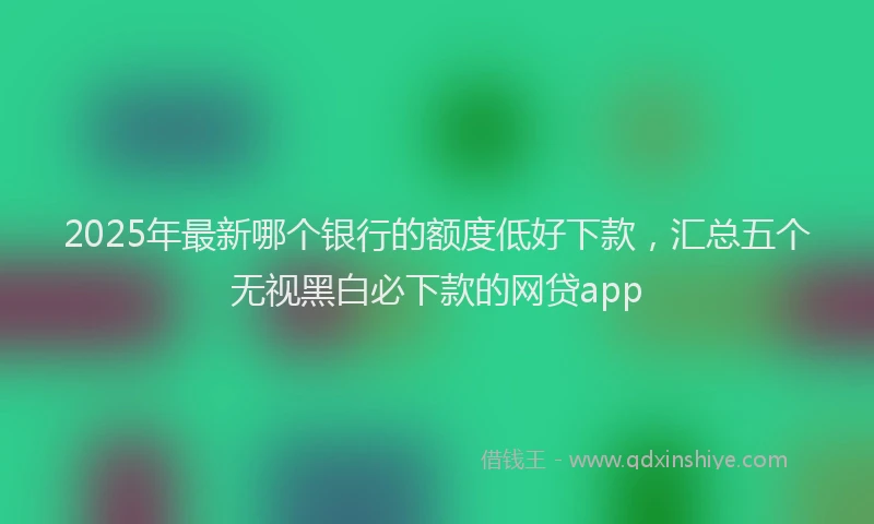 2025年最新哪个银行的额度低好下款，汇总五个无视黑白必下款的网贷app