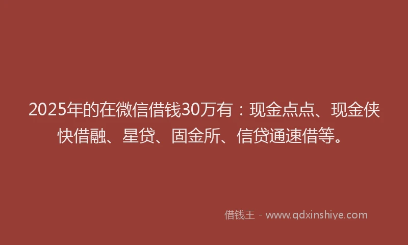 2025年的在微信借钱30万有：现金点点、现金侠快借融、星贷、固金所、信贷通速借等。