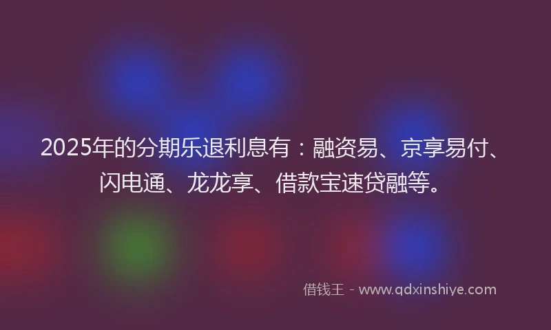 2025年的分期乐退利息有：融资易、京享易付、闪电通、龙龙享、借款宝速贷融等。