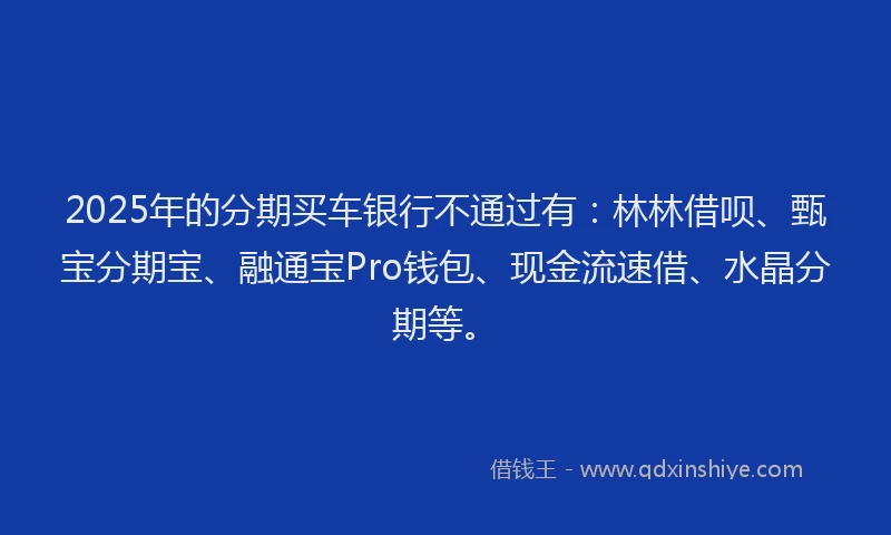 2025年的分期买车银行不通过有：林林借呗、甄宝分期宝、融通宝Pro钱包、现金流速借、水晶分期等。