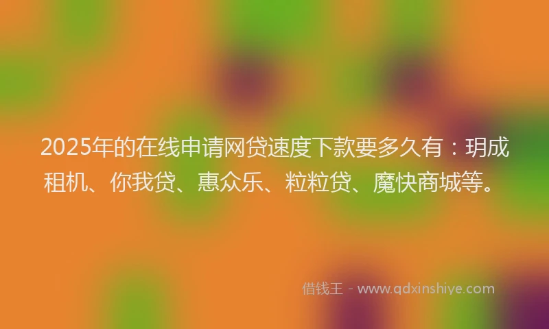 2025年的在线申请网贷速度下款要多久有：玥成租机、你我贷、惠众乐、粒粒贷、魔快商城等。