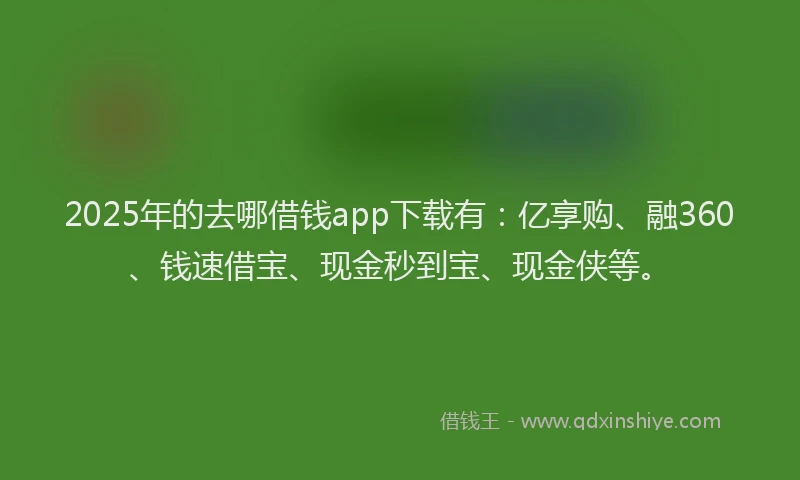 2025年的去哪借钱app下载有：亿享购、融360、钱速借宝、现金秒到宝、现金侠等。