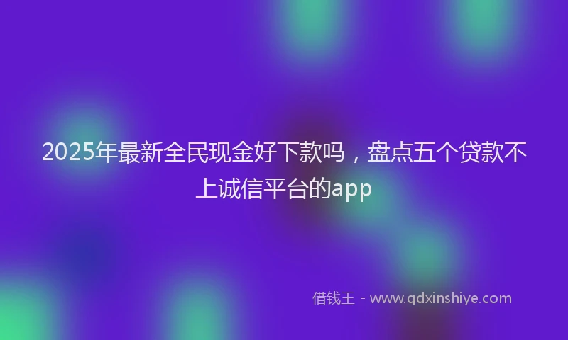 2025年最新全民现金好下款吗，盘点五个贷款不上诚信平台的app