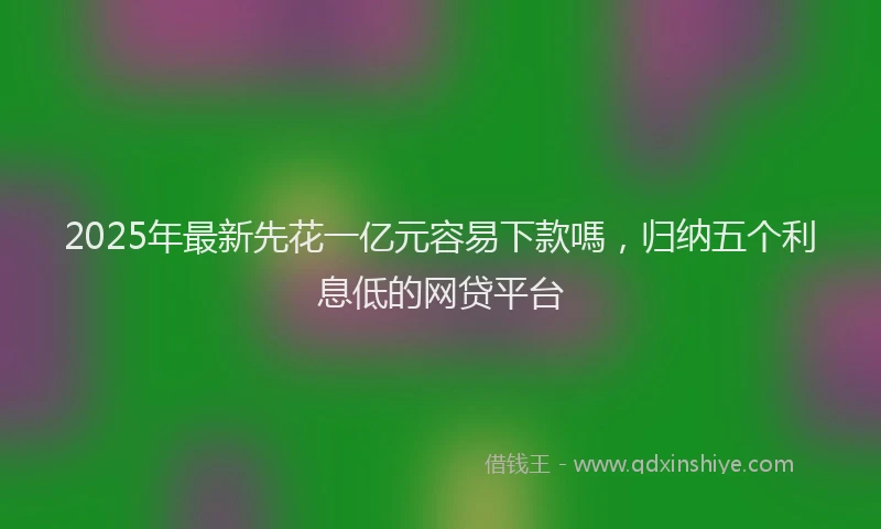 2025年最新先花一亿元容易下款嗎，归纳五个利息低的网贷平台