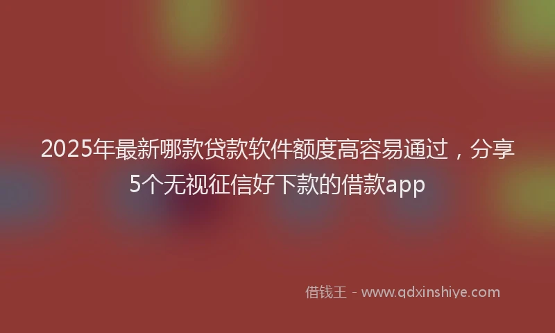 2025年最新哪款贷款软件额度高容易通过，分享5个无视征信好下款的借款app
