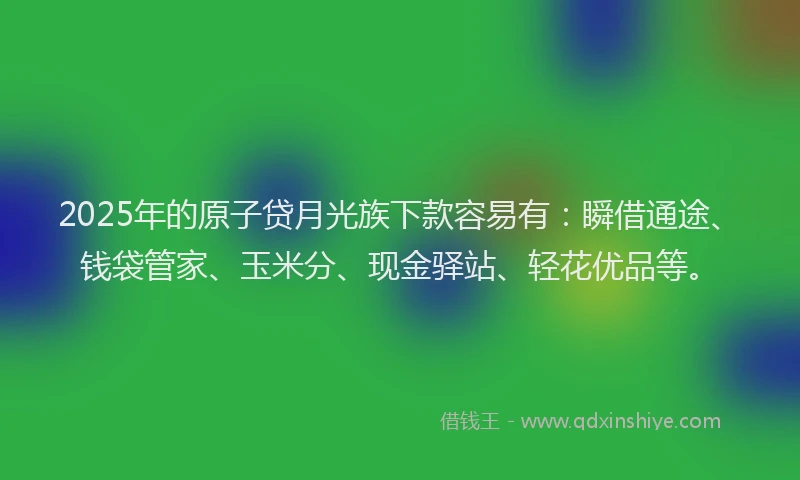 2025年的原子贷月光族下款容易有：瞬借通途、钱袋管家、玉米分、现金驿站、轻花优品等。