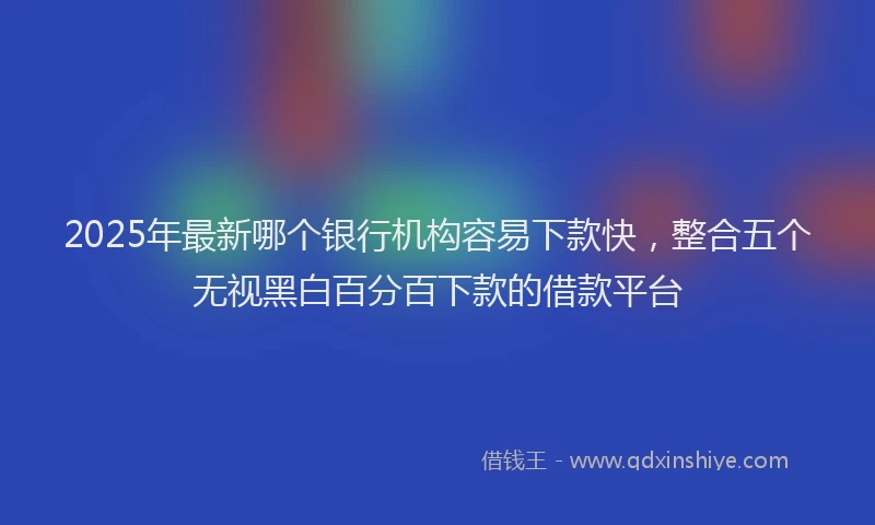 2025年最新哪个银行机构容易下款快，整合五个无视黑白百分百下款的借款平台