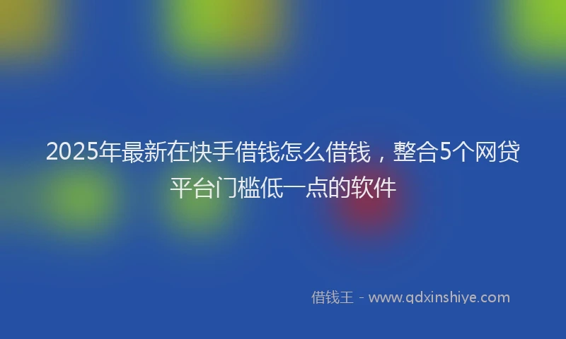 2025年最新在快手借钱怎么借钱，整合5个网贷平台门槛低一点的软件