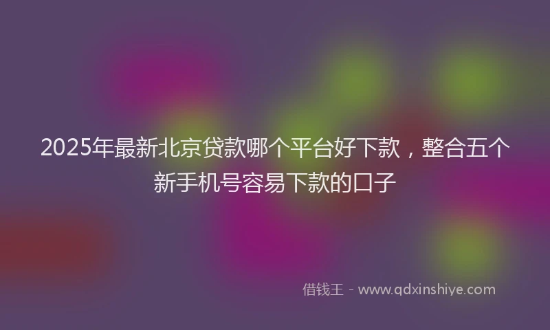 2025年最新北京贷款哪个平台好下款，整合五个新手机号容易下款的口子