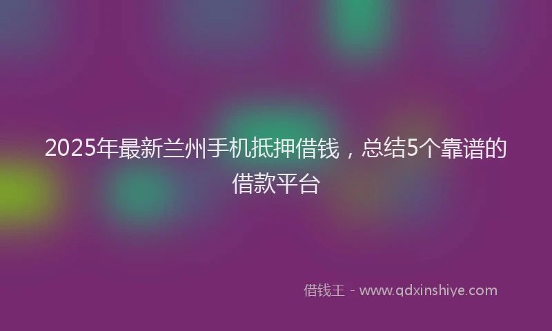 2025年最新兰州手机抵押借钱，总结5个靠谱的借款平台