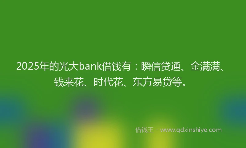 2025年的光大bank借钱有：瞬信贷通、金满满、钱来花、时代花、东方易贷等。