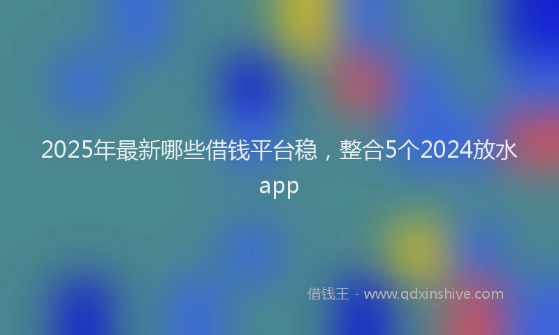 2025年最新哪些借钱平台稳，整合5个2024放水app