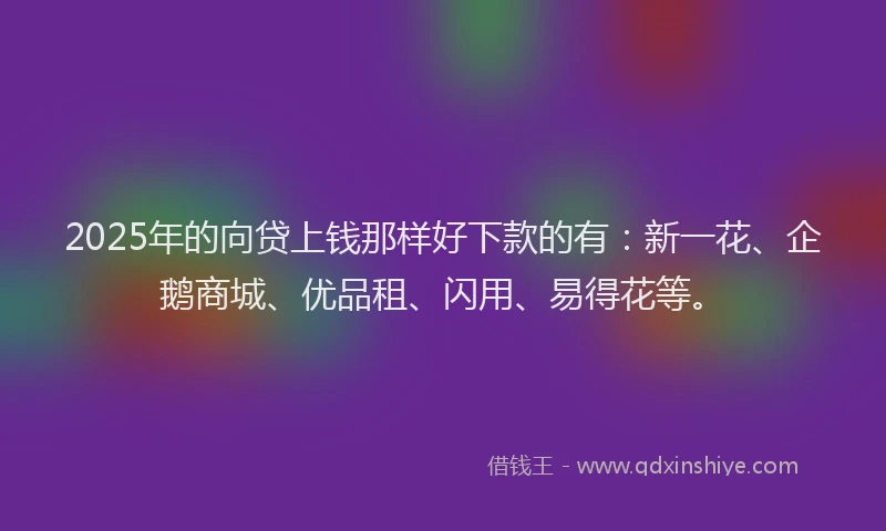 2025年的向贷上钱那样好下款的有：新一花、企鹅商城、优品租、闪用、易得花等。