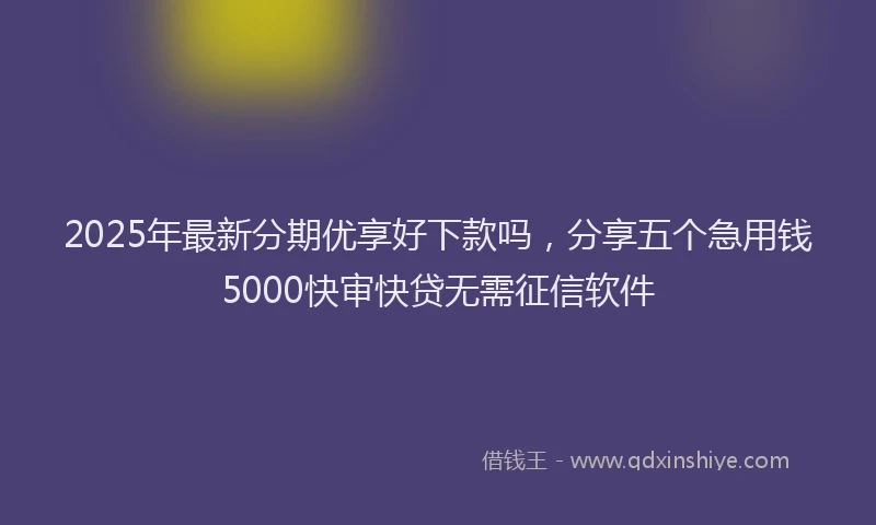 2025年最新分期优享好下款吗，分享五个急用钱5000快审快贷无需征信软件
