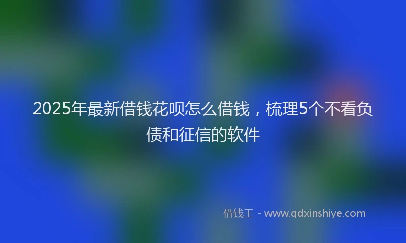 2025年最新借钱花呗怎么借钱，梳理5个不看负债和征信的软件