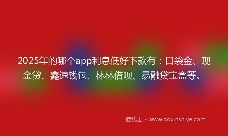 2025年的哪个app利息低好下款有：口袋金、现金贷、鑫速钱包、林林借呗、易融贷宝盒等。