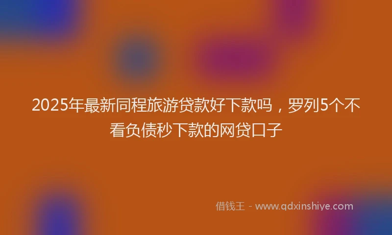 2025年最新同程旅游贷款好下款吗，罗列5个不看负债秒下款的网贷口子