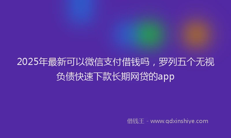 2025年最新可以微信支付借钱吗，罗列五个无视负债快速下款长期网贷的app
