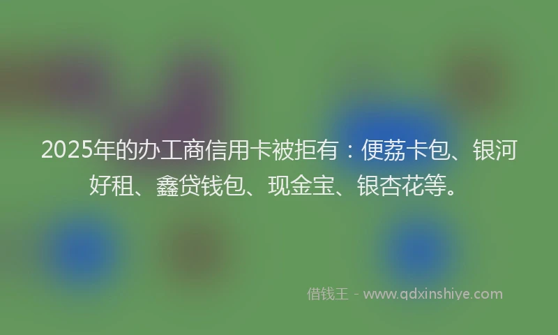2025年的办工商信用卡被拒有：便荔卡包、银河好租、鑫贷钱包、现金宝、银杏花等。
